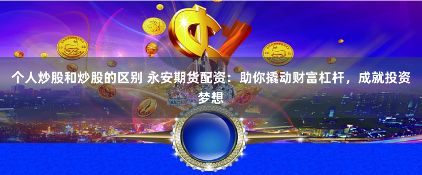 个人炒股和炒股的区别 永安期货配资：助你撬动财富杠杆，成就投资梦想