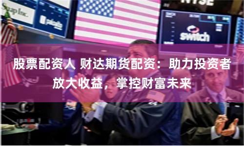 股票配资人 财达期货配资：助力投资者放大收益，掌控财富未来