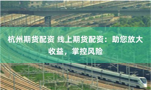 杭州期货配资 线上期货配资：助您放大收益，掌控风险