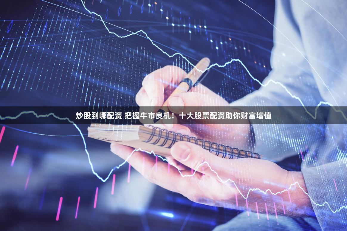 炒股到哪配资 把握牛市良机！十大股票配资助你财富增值
