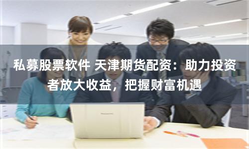 私募股票软件 天津期货配资：助力投资者放大收益，把握财富机遇
