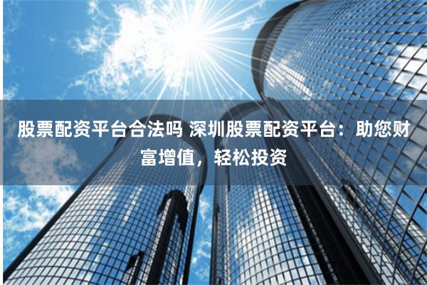 股票配资平台合法吗 深圳股票配资平台：助您财富增值，轻松投资