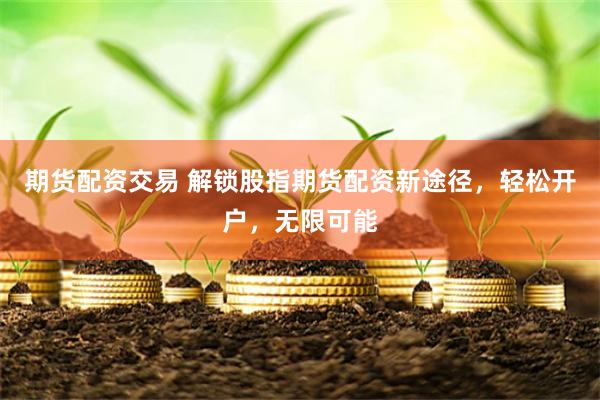 期货配资交易 解锁股指期货配资新途径，轻松开户，无限可能