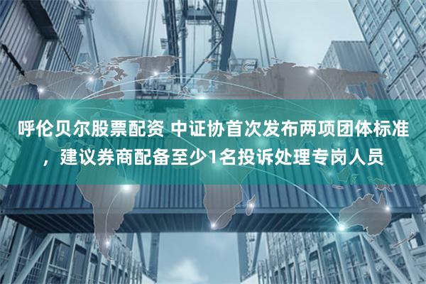 呼伦贝尔股票配资 中证协首次发布两项团体标准，建议券商配备至少1名投诉处理专岗人员