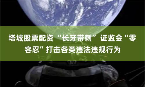 塔城股票配资 “长牙带刺” 证监会“零容忍”打击各类违法违规行为