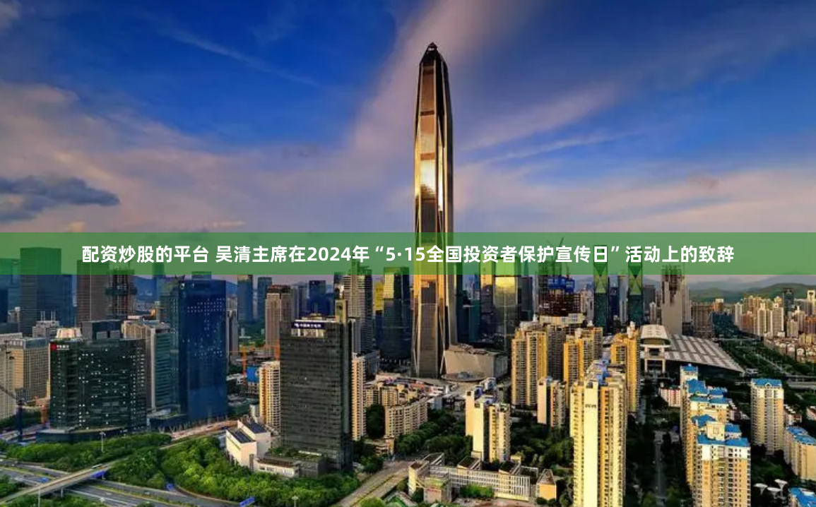 配资炒股的平台 吴清主席在2024年“5·15全国投资者保护宣传日”活动上的致辞