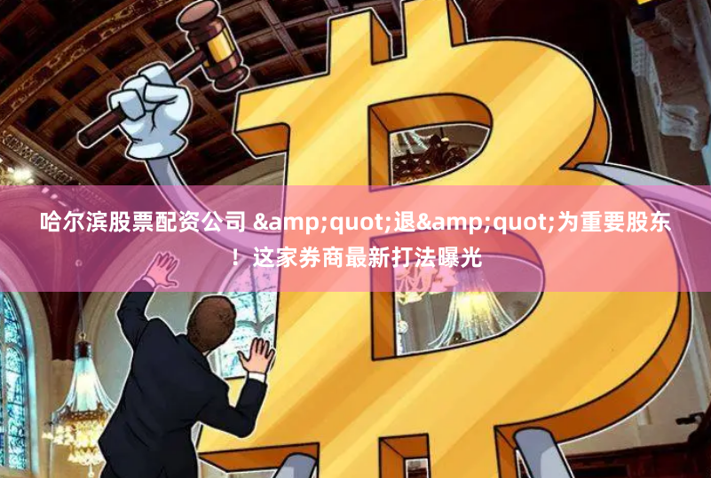 哈尔滨股票配资公司 "退"为重要股东！这家券商最新打法曝光