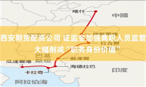 西安期货配资公司 证监会加强离职人员监管    大幅削减“职务身份价值”