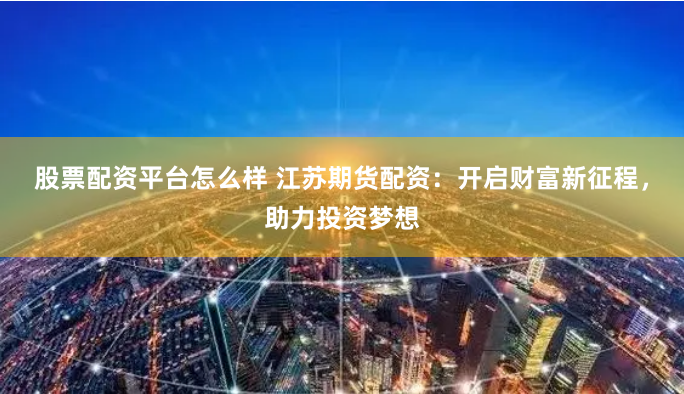 股票配资平台怎么样 江苏期货配资：开启财富新征程，助力投资梦想