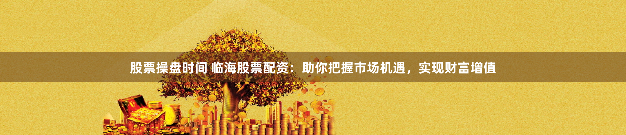 股票操盘时间 临海股票配资：助你把握市场机遇，实现财富增值