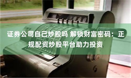 证券公司自己炒股吗 解锁财富密码：正规配资炒股平台助力投资