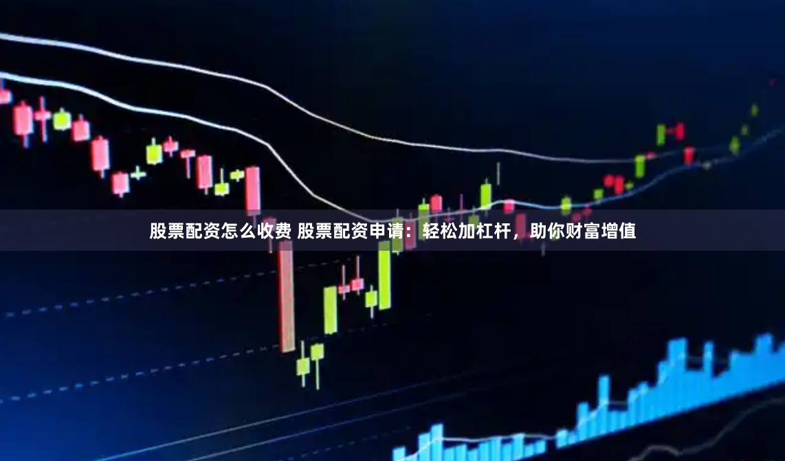 股票配资怎么收费 股票配资申请：轻松加杠杆，助你财富增值