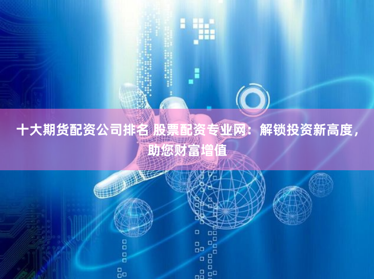 十大期货配资公司排名 股票配资专业网：解锁投资新高度，助您财富增值