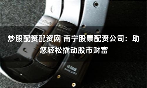 炒股配资配资网 南宁股票配资公司：助您轻松撬动股市财富