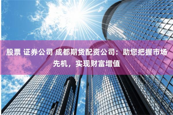 股票 证券公司 成都期货配资公司：助您把握市场先机，实现财富增值