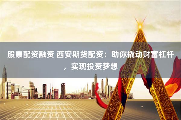 股票配资融资 西安期货配资：助你撬动财富杠杆，实现投资梦想
