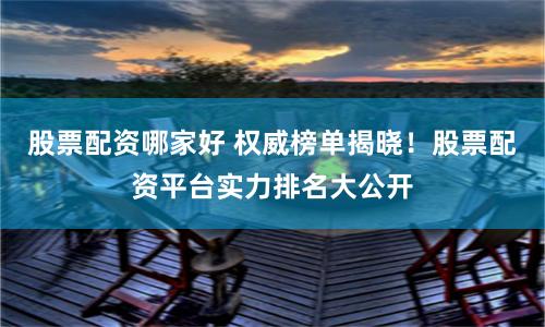 股票配资哪家好 权威榜单揭晓！股票配资平台实力排名大公开