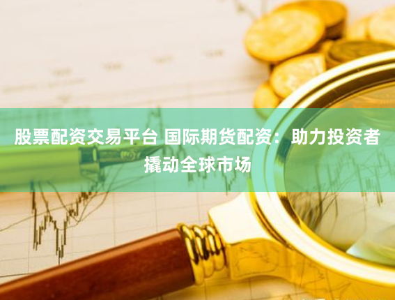 股票配资交易平台 国际期货配资：助力投资者撬动全球市场