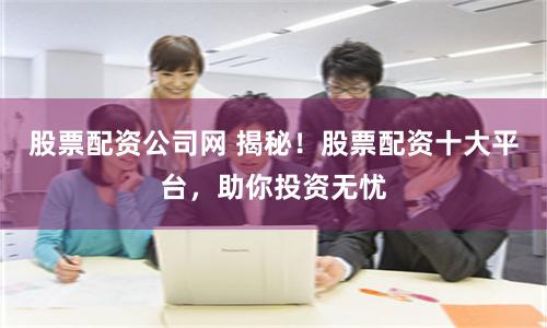 股票配资公司网 揭秘！股票配资十大平台，助你投资无忧
