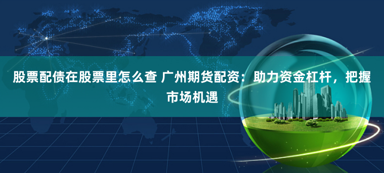 股票配债在股票里怎么查 广州期货配资：助力资金杠杆，把握市场机遇
