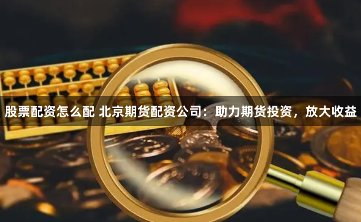 股票配资怎么配 北京期货配资公司：助力期货投资，放大收益