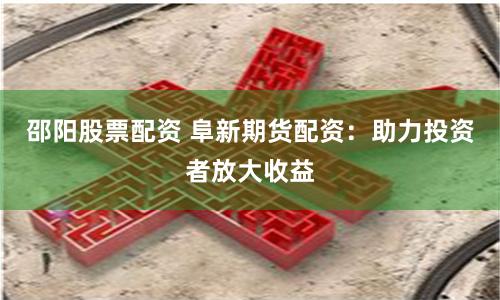邵阳股票配资 阜新期货配资：助力投资者放大收益