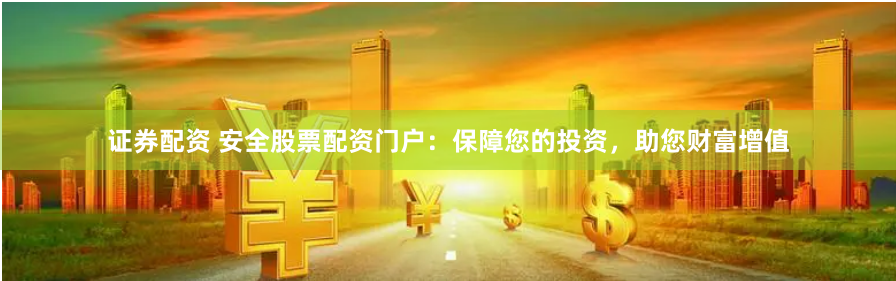 证券配资 安全股票配资门户：保障您的投资，助您财富增值