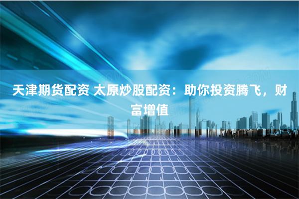 天津期货配资 太原炒股配资：助你投资腾飞，财富增值