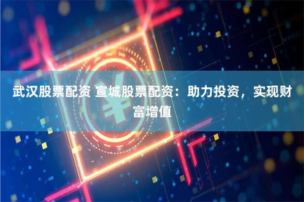 武汉股票配资 宣城股票配资：助力投资，实现财富增值