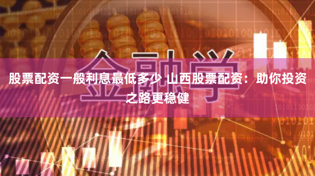 股票配资一般利息最低多少 山西股票配资：助你投资之路更稳健