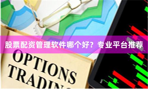 股票配资管理软件哪个好？专业平台推荐
